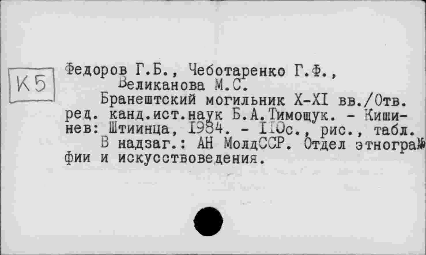 ﻿Федоров Г.Б.» Чеботаренко Г.Ф., Великанова М.С.
Бранештский могильник Х-ХІ вв./Отв. рец. канд.ист.наук Б.А.Тимощук. - Кишинев: Штиинца, 1984. - Ilûc., рис., табл.
В надзаг.: АН МолдССР. Отдел этногра фии и искусствоведения.